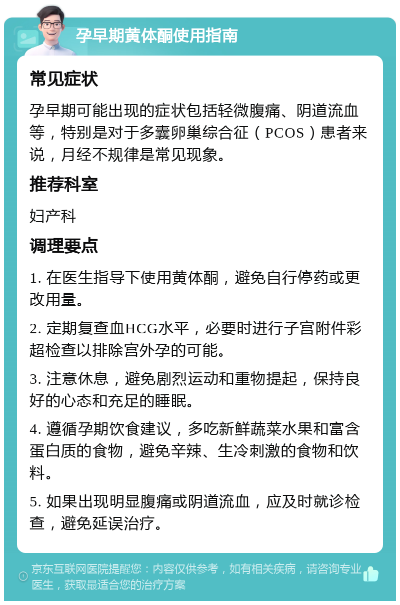 孕早期黄体酮使用指南 常见症状 孕早期可能出现的症状包括轻微腹痛、阴道流血等，特别是对于多囊卵巢综合征（PCOS）患者来说，月经不规律是常见现象。 推荐科室 妇产科 调理要点 1. 在医生指导下使用黄体酮，避免自行停药或更改用量。 2. 定期复查血HCG水平，必要时进行子宫附件彩超检查以排除宫外孕的可能。 3. 注意休息，避免剧烈运动和重物提起，保持良好的心态和充足的睡眠。 4. 遵循孕期饮食建议，多吃新鲜蔬菜水果和富含蛋白质的食物，避免辛辣、生冷刺激的食物和饮料。 5. 如果出现明显腹痛或阴道流血，应及时就诊检查，避免延误治疗。