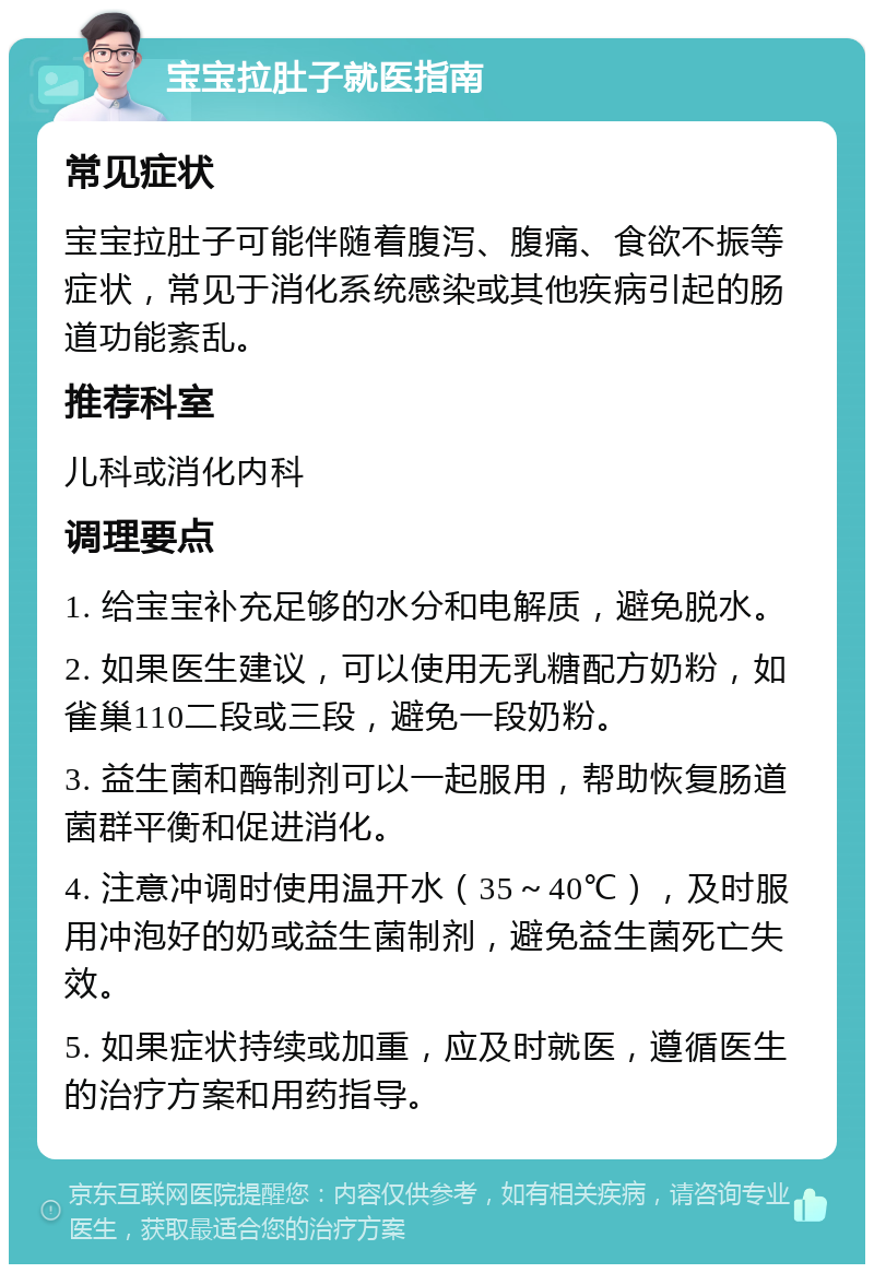 宝宝拉肚子就医指南 常见症状 宝宝拉肚子可能伴随着腹泻、腹痛、食欲不振等症状，常见于消化系统感染或其他疾病引起的肠道功能紊乱。 推荐科室 儿科或消化内科 调理要点 1. 给宝宝补充足够的水分和电解质，避免脱水。 2. 如果医生建议，可以使用无乳糖配方奶粉，如雀巢110二段或三段，避免一段奶粉。 3. 益生菌和酶制剂可以一起服用，帮助恢复肠道菌群平衡和促进消化。 4. 注意冲调时使用温开水（35～40℃），及时服用冲泡好的奶或益生菌制剂，避免益生菌死亡失效。 5. 如果症状持续或加重，应及时就医，遵循医生的治疗方案和用药指导。