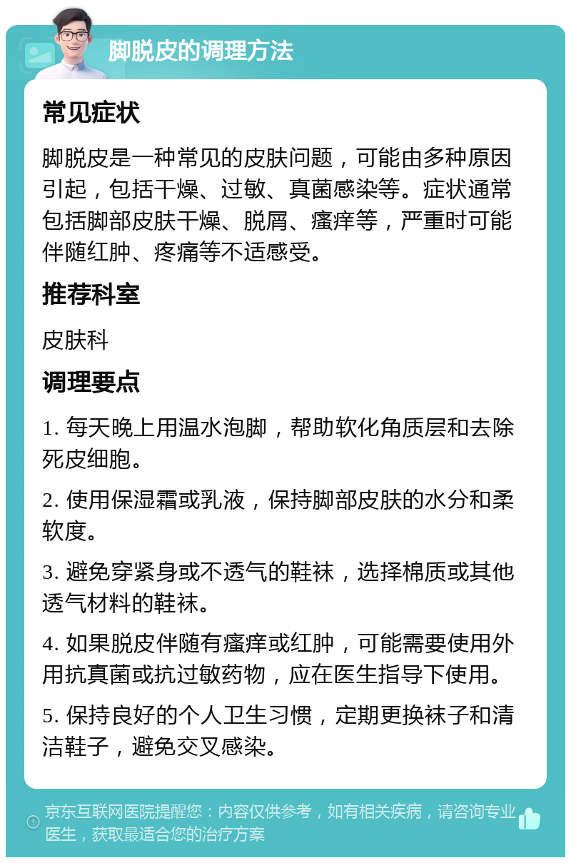 脚脱皮的调理方法 常见症状 脚脱皮是一种常见的皮肤问题，可能由多种原因引起，包括干燥、过敏、真菌感染等。症状通常包括脚部皮肤干燥、脱屑、瘙痒等，严重时可能伴随红肿、疼痛等不适感受。 推荐科室 皮肤科 调理要点 1. 每天晚上用温水泡脚，帮助软化角质层和去除死皮细胞。 2. 使用保湿霜或乳液，保持脚部皮肤的水分和柔软度。 3. 避免穿紧身或不透气的鞋袜，选择棉质或其他透气材料的鞋袜。 4. 如果脱皮伴随有瘙痒或红肿，可能需要使用外用抗真菌或抗过敏药物，应在医生指导下使用。 5. 保持良好的个人卫生习惯，定期更换袜子和清洁鞋子，避免交叉感染。