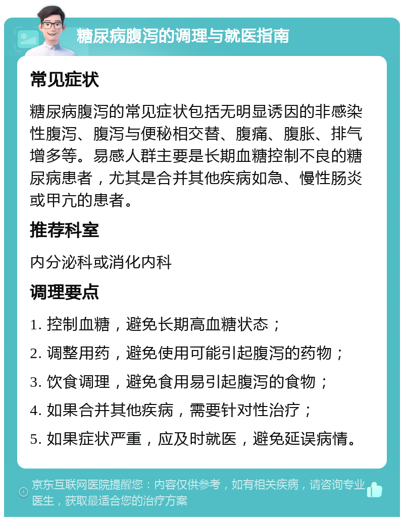 糖尿病腹泻的调理与就医指南 常见症状 糖尿病腹泻的常见症状包括无明显诱因的非感染性腹泻、腹泻与便秘相交替、腹痛、腹胀、排气增多等。易感人群主要是长期血糖控制不良的糖尿病患者，尤其是合并其他疾病如急、慢性肠炎或甲亢的患者。 推荐科室 内分泌科或消化内科 调理要点 1. 控制血糖，避免长期高血糖状态； 2. 调整用药，避免使用可能引起腹泻的药物； 3. 饮食调理，避免食用易引起腹泻的食物； 4. 如果合并其他疾病，需要针对性治疗； 5. 如果症状严重，应及时就医，避免延误病情。