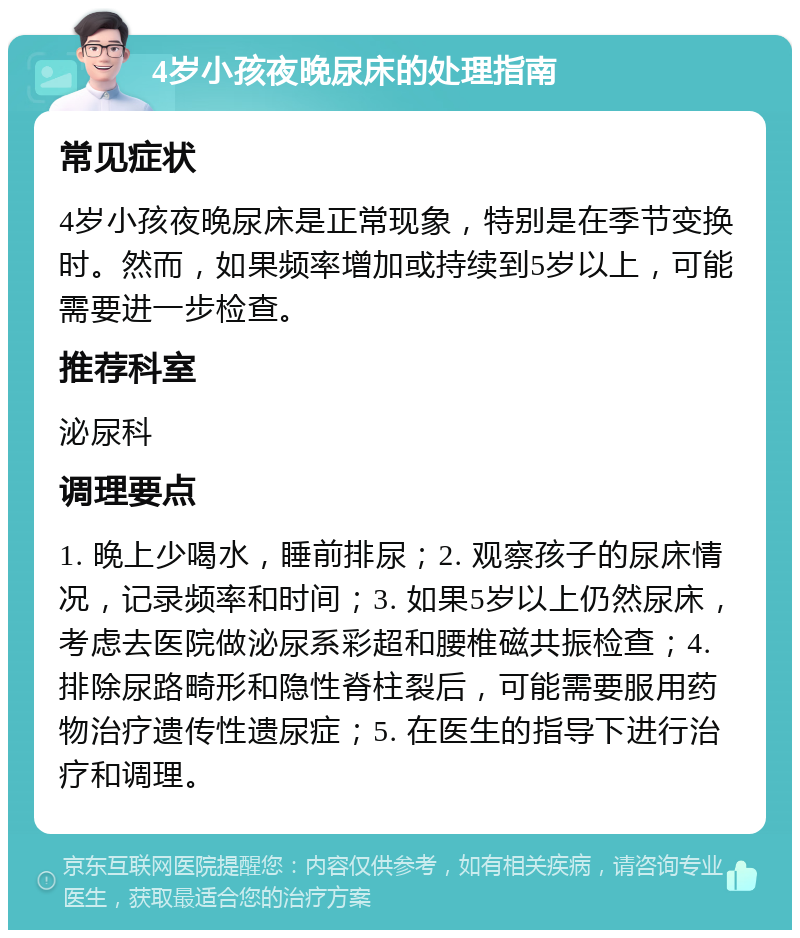 4岁小孩夜晚尿床的处理指南 常见症状 4岁小孩夜晚尿床是正常现象，特别是在季节变换时。然而，如果频率增加或持续到5岁以上，可能需要进一步检查。 推荐科室 泌尿科 调理要点 1. 晚上少喝水，睡前排尿；2. 观察孩子的尿床情况，记录频率和时间；3. 如果5岁以上仍然尿床，考虑去医院做泌尿系彩超和腰椎磁共振检查；4. 排除尿路畸形和隐性脊柱裂后，可能需要服用药物治疗遗传性遗尿症；5. 在医生的指导下进行治疗和调理。