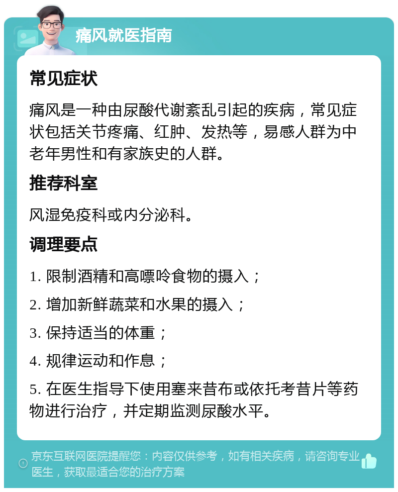 痛风就医指南 常见症状 痛风是一种由尿酸代谢紊乱引起的疾病，常见症状包括关节疼痛、红肿、发热等，易感人群为中老年男性和有家族史的人群。 推荐科室 风湿免疫科或内分泌科。 调理要点 1. 限制酒精和高嘌呤食物的摄入； 2. 增加新鲜蔬菜和水果的摄入； 3. 保持适当的体重； 4. 规律运动和作息； 5. 在医生指导下使用塞来昔布或依托考昔片等药物进行治疗，并定期监测尿酸水平。