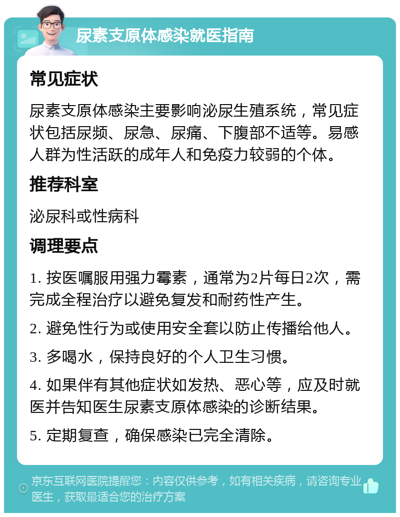 尿素支原体感染就医指南 常见症状 尿素支原体感染主要影响泌尿生殖系统，常见症状包括尿频、尿急、尿痛、下腹部不适等。易感人群为性活跃的成年人和免疫力较弱的个体。 推荐科室 泌尿科或性病科 调理要点 1. 按医嘱服用强力霉素，通常为2片每日2次，需完成全程治疗以避免复发和耐药性产生。 2. 避免性行为或使用安全套以防止传播给他人。 3. 多喝水，保持良好的个人卫生习惯。 4. 如果伴有其他症状如发热、恶心等，应及时就医并告知医生尿素支原体感染的诊断结果。 5. 定期复查，确保感染已完全清除。