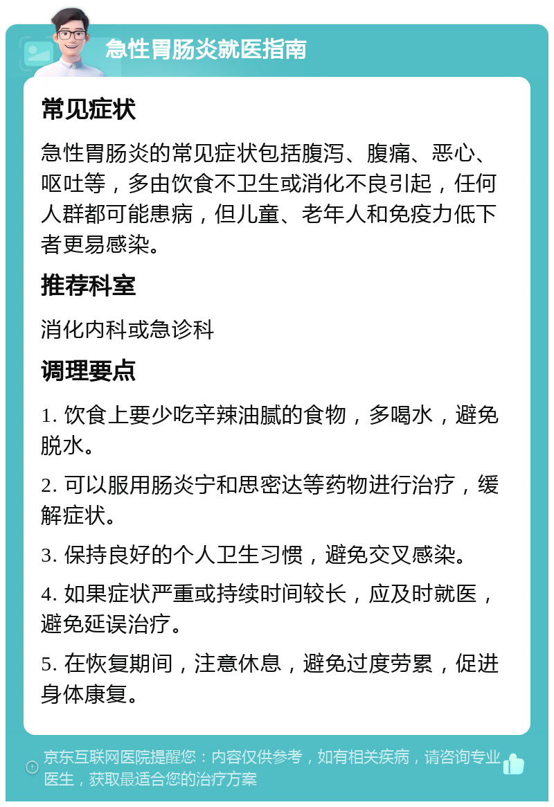 急性胃肠炎就医指南 常见症状 急性胃肠炎的常见症状包括腹泻、腹痛、恶心、呕吐等，多由饮食不卫生或消化不良引起，任何人群都可能患病，但儿童、老年人和免疫力低下者更易感染。 推荐科室 消化内科或急诊科 调理要点 1. 饮食上要少吃辛辣油腻的食物，多喝水，避免脱水。 2. 可以服用肠炎宁和思密达等药物进行治疗，缓解症状。 3. 保持良好的个人卫生习惯，避免交叉感染。 4. 如果症状严重或持续时间较长，应及时就医，避免延误治疗。 5. 在恢复期间，注意休息，避免过度劳累，促进身体康复。