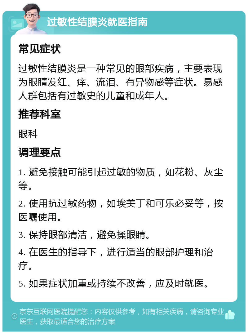 过敏性结膜炎就医指南 常见症状 过敏性结膜炎是一种常见的眼部疾病，主要表现为眼睛发红、痒、流泪、有异物感等症状。易感人群包括有过敏史的儿童和成年人。 推荐科室 眼科 调理要点 1. 避免接触可能引起过敏的物质，如花粉、灰尘等。 2. 使用抗过敏药物，如埃美丁和可乐必妥等，按医嘱使用。 3. 保持眼部清洁，避免揉眼睛。 4. 在医生的指导下，进行适当的眼部护理和治疗。 5. 如果症状加重或持续不改善，应及时就医。