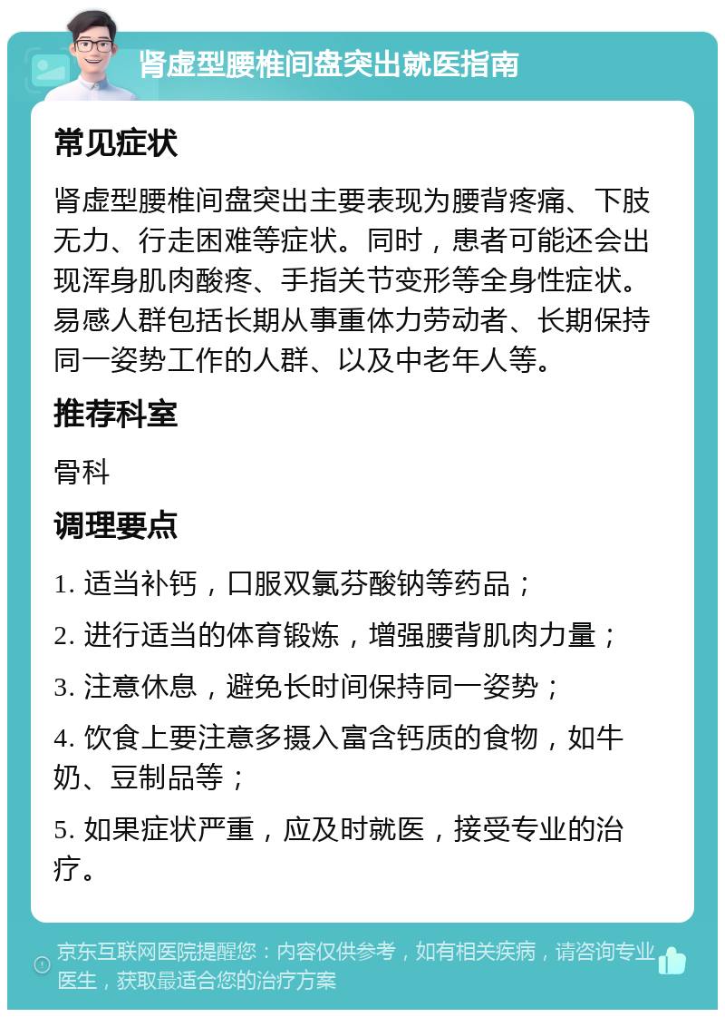 肾虚型腰椎间盘突出就医指南 常见症状 肾虚型腰椎间盘突出主要表现为腰背疼痛、下肢无力、行走困难等症状。同时，患者可能还会出现浑身肌肉酸疼、手指关节变形等全身性症状。易感人群包括长期从事重体力劳动者、长期保持同一姿势工作的人群、以及中老年人等。 推荐科室 骨科 调理要点 1. 适当补钙，口服双氯芬酸钠等药品； 2. 进行适当的体育锻炼，增强腰背肌肉力量； 3. 注意休息，避免长时间保持同一姿势； 4. 饮食上要注意多摄入富含钙质的食物，如牛奶、豆制品等； 5. 如果症状严重，应及时就医，接受专业的治疗。