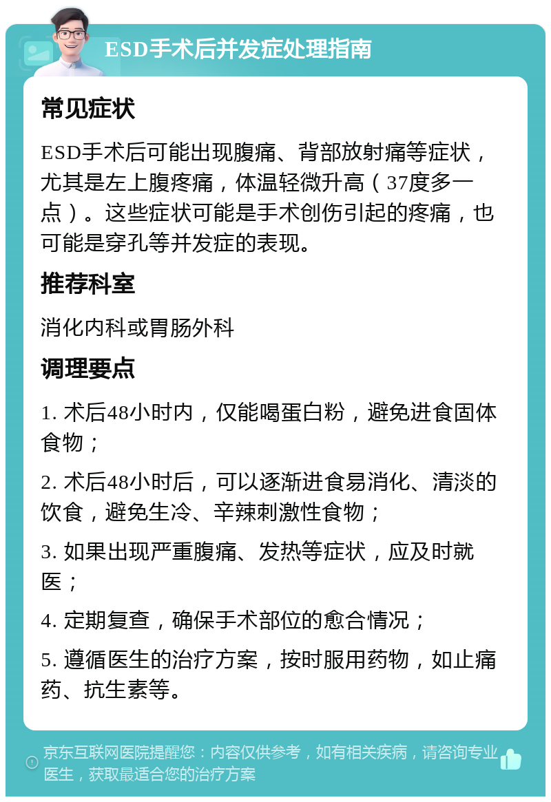 ESD手术后并发症处理指南 常见症状 ESD手术后可能出现腹痛、背部放射痛等症状，尤其是左上腹疼痛，体温轻微升高（37度多一点）。这些症状可能是手术创伤引起的疼痛，也可能是穿孔等并发症的表现。 推荐科室 消化内科或胃肠外科 调理要点 1. 术后48小时内，仅能喝蛋白粉，避免进食固体食物； 2. 术后48小时后，可以逐渐进食易消化、清淡的饮食，避免生冷、辛辣刺激性食物； 3. 如果出现严重腹痛、发热等症状，应及时就医； 4. 定期复查，确保手术部位的愈合情况； 5. 遵循医生的治疗方案，按时服用药物，如止痛药、抗生素等。