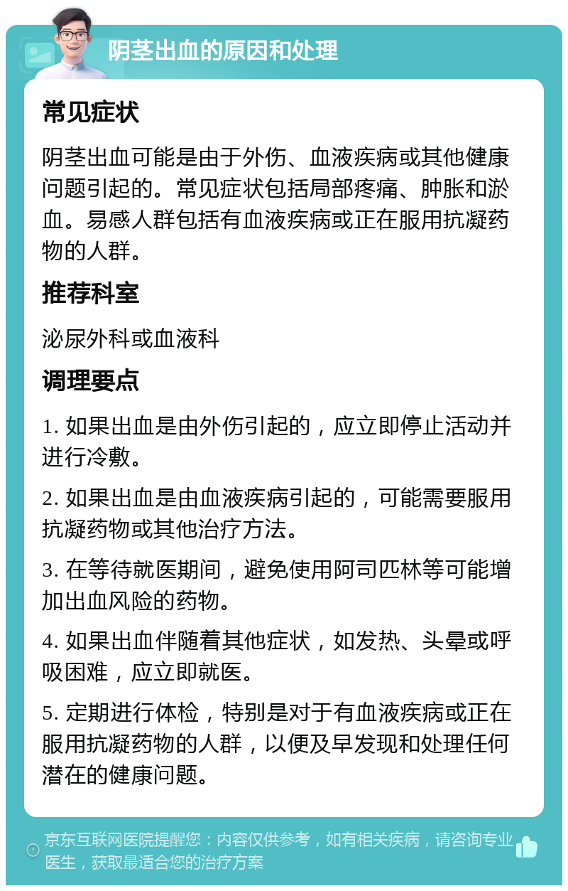 阴茎出血的原因和处理 常见症状 阴茎出血可能是由于外伤、血液疾病或其他健康问题引起的。常见症状包括局部疼痛、肿胀和淤血。易感人群包括有血液疾病或正在服用抗凝药物的人群。 推荐科室 泌尿外科或血液科 调理要点 1. 如果出血是由外伤引起的，应立即停止活动并进行冷敷。 2. 如果出血是由血液疾病引起的，可能需要服用抗凝药物或其他治疗方法。 3. 在等待就医期间，避免使用阿司匹林等可能增加出血风险的药物。 4. 如果出血伴随着其他症状，如发热、头晕或呼吸困难，应立即就医。 5. 定期进行体检，特别是对于有血液疾病或正在服用抗凝药物的人群，以便及早发现和处理任何潜在的健康问题。