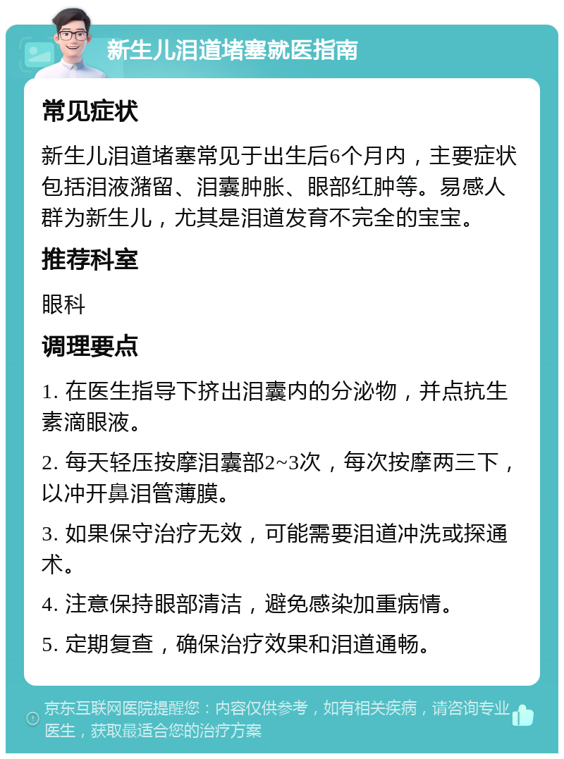 新生儿泪道堵塞就医指南 常见症状 新生儿泪道堵塞常见于出生后6个月内，主要症状包括泪液潴留、泪囊肿胀、眼部红肿等。易感人群为新生儿，尤其是泪道发育不完全的宝宝。 推荐科室 眼科 调理要点 1. 在医生指导下挤出泪囊内的分泌物，并点抗生素滴眼液。 2. 每天轻压按摩泪囊部2~3次，每次按摩两三下，以冲开鼻泪管薄膜。 3. 如果保守治疗无效，可能需要泪道冲洗或探通术。 4. 注意保持眼部清洁，避免感染加重病情。 5. 定期复查，确保治疗效果和泪道通畅。