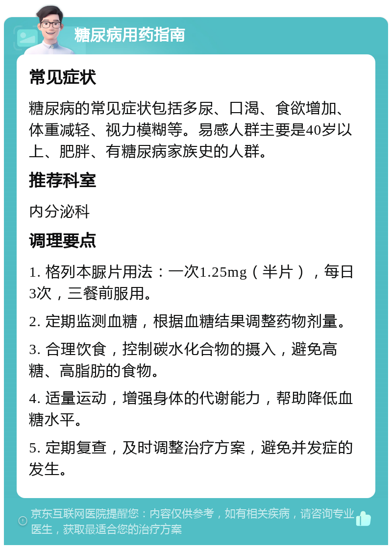 糖尿病用药指南 常见症状 糖尿病的常见症状包括多尿、口渴、食欲增加、体重减轻、视力模糊等。易感人群主要是40岁以上、肥胖、有糖尿病家族史的人群。 推荐科室 内分泌科 调理要点 1. 格列本脲片用法：一次1.25mg（半片），每日3次，三餐前服用。 2. 定期监测血糖，根据血糖结果调整药物剂量。 3. 合理饮食，控制碳水化合物的摄入，避免高糖、高脂肪的食物。 4. 适量运动，增强身体的代谢能力，帮助降低血糖水平。 5. 定期复查，及时调整治疗方案，避免并发症的发生。