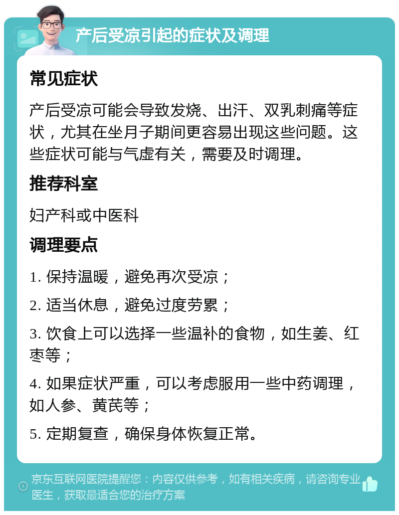 产后受凉引起的症状及调理 常见症状 产后受凉可能会导致发烧、出汗、双乳刺痛等症状，尤其在坐月子期间更容易出现这些问题。这些症状可能与气虚有关，需要及时调理。 推荐科室 妇产科或中医科 调理要点 1. 保持温暖，避免再次受凉； 2. 适当休息，避免过度劳累； 3. 饮食上可以选择一些温补的食物，如生姜、红枣等； 4. 如果症状严重，可以考虑服用一些中药调理，如人参、黄芪等； 5. 定期复查，确保身体恢复正常。