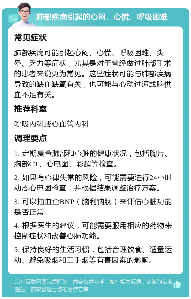 肺部疾病引起的心闷、心慌、呼吸困难 常见症状 肺部疾病可能引起心闷、心慌、呼吸困难、头晕、乏力等症状，尤其是对于曾经做过肺部手术的患者来说更为常见。这些症状可能与肺部疾病导致的缺血缺氧有关，也可能与心动过速或脑供血不足有关。 推荐科室 呼吸内科或心血管内科 调理要点 1. 定期复查肺部和心脏的健康状况，包括胸片、胸部CT、心电图、彩超等检查。 2. 如果有心律失常的风险，可能需要进行24小时动态心电图检查，并根据结果调整治疗方案。 3. 可以抽血查BNP（脑利钠肽）来评估心脏功能是否正常。 4. 根据医生的建议，可能需要服用相应的药物来控制症状和改善心肺功能。 5. 保持良好的生活习惯，包括合理饮食、适量运动、避免吸烟和二手烟等有害因素的影响。