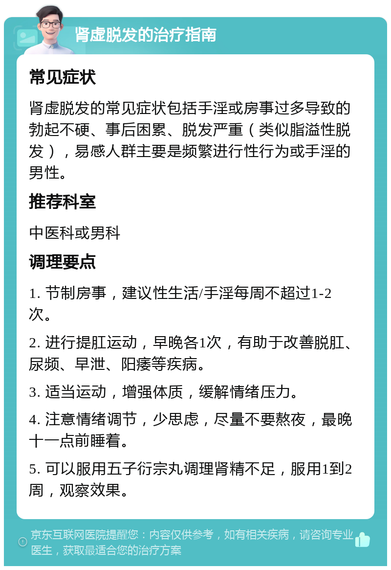 肾虚脱发的治疗指南 常见症状 肾虚脱发的常见症状包括手淫或房事过多导致的勃起不硬、事后困累、脱发严重（类似脂溢性脱发），易感人群主要是频繁进行性行为或手淫的男性。 推荐科室 中医科或男科 调理要点 1. 节制房事，建议性生活/手淫每周不超过1-2次。 2. 进行提肛运动，早晚各1次，有助于改善脱肛、尿频、早泄、阳痿等疾病。 3. 适当运动，增强体质，缓解情绪压力。 4. 注意情绪调节，少思虑，尽量不要熬夜，最晚十一点前睡着。 5. 可以服用五子衍宗丸调理肾精不足，服用1到2周，观察效果。