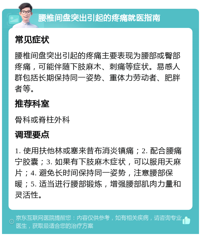 腰椎间盘突出引起的疼痛就医指南 常见症状 腰椎间盘突出引起的疼痛主要表现为腰部或臀部疼痛，可能伴随下肢麻木、刺痛等症状。易感人群包括长期保持同一姿势、重体力劳动者、肥胖者等。 推荐科室 骨科或脊柱外科 调理要点 1. 使用扶他林或塞来昔布消炎镇痛；2. 配合腰痛宁胶囊；3. 如果有下肢麻木症状，可以服用天麻片；4. 避免长时间保持同一姿势，注意腰部保暖；5. 适当进行腰部锻炼，增强腰部肌肉力量和灵活性。