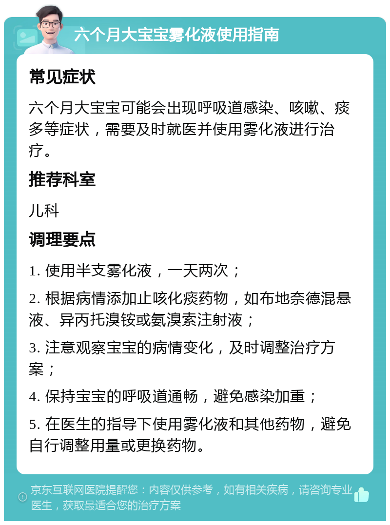 六个月大宝宝雾化液使用指南 常见症状 六个月大宝宝可能会出现呼吸道感染、咳嗽、痰多等症状，需要及时就医并使用雾化液进行治疗。 推荐科室 儿科 调理要点 1. 使用半支雾化液，一天两次； 2. 根据病情添加止咳化痰药物，如布地奈德混悬液、异丙托溴铵或氨溴索注射液； 3. 注意观察宝宝的病情变化，及时调整治疗方案； 4. 保持宝宝的呼吸道通畅，避免感染加重； 5. 在医生的指导下使用雾化液和其他药物，避免自行调整用量或更换药物。