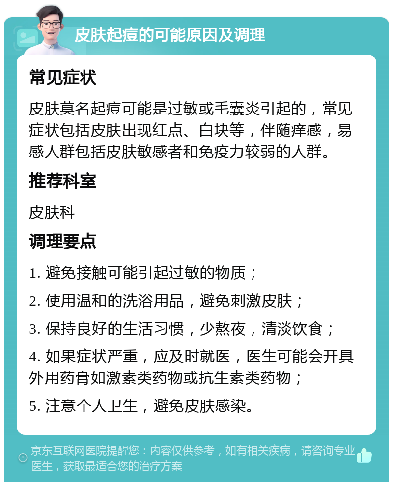 皮肤起痘的可能原因及调理 常见症状 皮肤莫名起痘可能是过敏或毛囊炎引起的，常见症状包括皮肤出现红点、白块等，伴随痒感，易感人群包括皮肤敏感者和免疫力较弱的人群。 推荐科室 皮肤科 调理要点 1. 避免接触可能引起过敏的物质； 2. 使用温和的洗浴用品，避免刺激皮肤； 3. 保持良好的生活习惯，少熬夜，清淡饮食； 4. 如果症状严重，应及时就医，医生可能会开具外用药膏如激素类药物或抗生素类药物； 5. 注意个人卫生，避免皮肤感染。