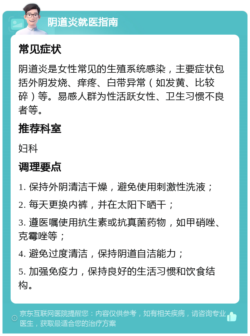 阴道炎就医指南 常见症状 阴道炎是女性常见的生殖系统感染，主要症状包括外阴发烧、痒疼、白带异常（如发黄、比较碎）等。易感人群为性活跃女性、卫生习惯不良者等。 推荐科室 妇科 调理要点 1. 保持外阴清洁干燥，避免使用刺激性洗液； 2. 每天更换内裤，并在太阳下晒干； 3. 遵医嘱使用抗生素或抗真菌药物，如甲硝唑、克霉唑等； 4. 避免过度清洁，保持阴道自洁能力； 5. 加强免疫力，保持良好的生活习惯和饮食结构。