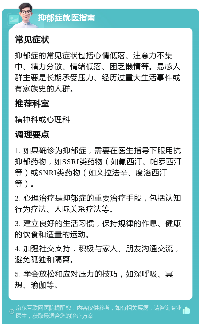 抑郁症就医指南 常见症状 抑郁症的常见症状包括心情低落、注意力不集中、精力分散、情绪低落、困乏懒惰等。易感人群主要是长期承受压力、经历过重大生活事件或有家族史的人群。 推荐科室 精神科或心理科 调理要点 1. 如果确诊为抑郁症，需要在医生指导下服用抗抑郁药物，如SSRI类药物（如氟西汀、帕罗西汀等）或SNRI类药物（如文拉法辛、度洛西汀等）。 2. 心理治疗是抑郁症的重要治疗手段，包括认知行为疗法、人际关系疗法等。 3. 建立良好的生活习惯，保持规律的作息、健康的饮食和适量的运动。 4. 加强社交支持，积极与家人、朋友沟通交流，避免孤独和隔离。 5. 学会放松和应对压力的技巧，如深呼吸、冥想、瑜伽等。