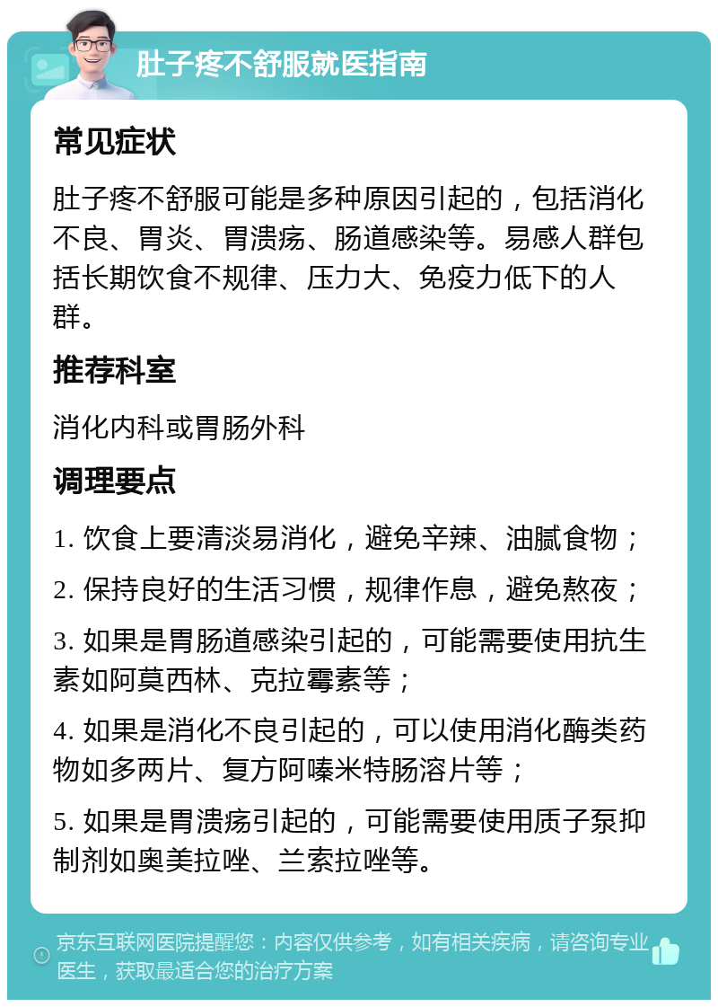 肚子疼不舒服就医指南 常见症状 肚子疼不舒服可能是多种原因引起的，包括消化不良、胃炎、胃溃疡、肠道感染等。易感人群包括长期饮食不规律、压力大、免疫力低下的人群。 推荐科室 消化内科或胃肠外科 调理要点 1. 饮食上要清淡易消化，避免辛辣、油腻食物； 2. 保持良好的生活习惯，规律作息，避免熬夜； 3. 如果是胃肠道感染引起的，可能需要使用抗生素如阿莫西林、克拉霉素等； 4. 如果是消化不良引起的，可以使用消化酶类药物如多两片、复方阿嗪米特肠溶片等； 5. 如果是胃溃疡引起的，可能需要使用质子泵抑制剂如奥美拉唑、兰索拉唑等。