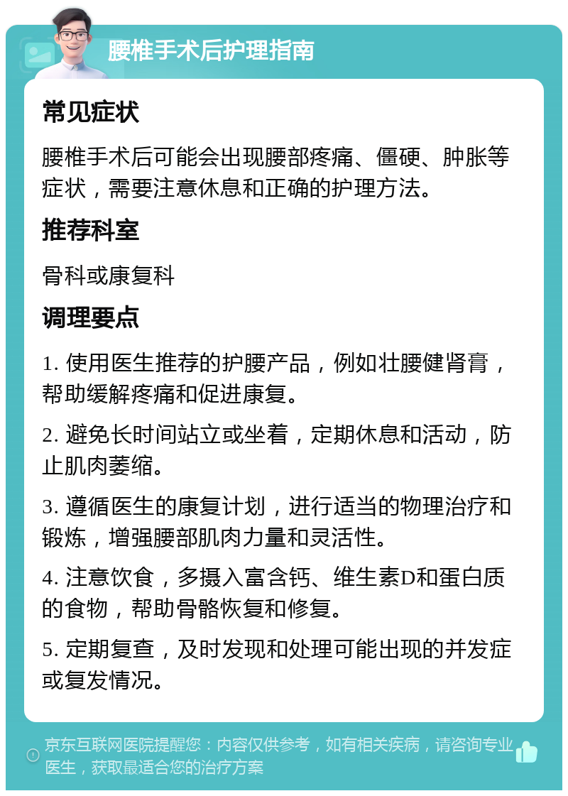 腰椎手术后护理指南 常见症状 腰椎手术后可能会出现腰部疼痛、僵硬、肿胀等症状，需要注意休息和正确的护理方法。 推荐科室 骨科或康复科 调理要点 1. 使用医生推荐的护腰产品，例如壮腰健肾膏，帮助缓解疼痛和促进康复。 2. 避免长时间站立或坐着，定期休息和活动，防止肌肉萎缩。 3. 遵循医生的康复计划，进行适当的物理治疗和锻炼，增强腰部肌肉力量和灵活性。 4. 注意饮食，多摄入富含钙、维生素D和蛋白质的食物，帮助骨骼恢复和修复。 5. 定期复查，及时发现和处理可能出现的并发症或复发情况。