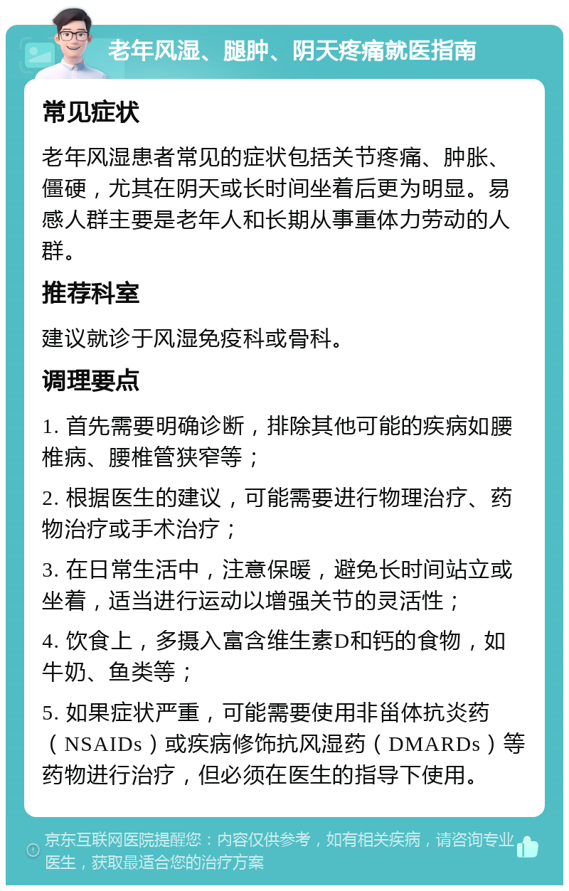 老年风湿、腿肿、阴天疼痛就医指南 常见症状 老年风湿患者常见的症状包括关节疼痛、肿胀、僵硬，尤其在阴天或长时间坐着后更为明显。易感人群主要是老年人和长期从事重体力劳动的人群。 推荐科室 建议就诊于风湿免疫科或骨科。 调理要点 1. 首先需要明确诊断，排除其他可能的疾病如腰椎病、腰椎管狭窄等； 2. 根据医生的建议，可能需要进行物理治疗、药物治疗或手术治疗； 3. 在日常生活中，注意保暖，避免长时间站立或坐着，适当进行运动以增强关节的灵活性； 4. 饮食上，多摄入富含维生素D和钙的食物，如牛奶、鱼类等； 5. 如果症状严重，可能需要使用非甾体抗炎药（NSAIDs）或疾病修饰抗风湿药（DMARDs）等药物进行治疗，但必须在医生的指导下使用。