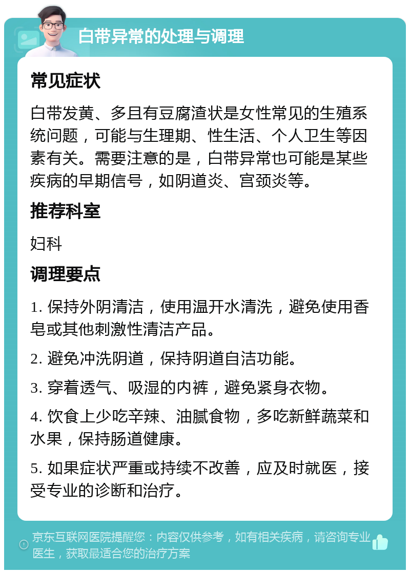 白带异常的处理与调理 常见症状 白带发黄、多且有豆腐渣状是女性常见的生殖系统问题，可能与生理期、性生活、个人卫生等因素有关。需要注意的是，白带异常也可能是某些疾病的早期信号，如阴道炎、宫颈炎等。 推荐科室 妇科 调理要点 1. 保持外阴清洁，使用温开水清洗，避免使用香皂或其他刺激性清洁产品。 2. 避免冲洗阴道，保持阴道自洁功能。 3. 穿着透气、吸湿的内裤，避免紧身衣物。 4. 饮食上少吃辛辣、油腻食物，多吃新鲜蔬菜和水果，保持肠道健康。 5. 如果症状严重或持续不改善，应及时就医，接受专业的诊断和治疗。