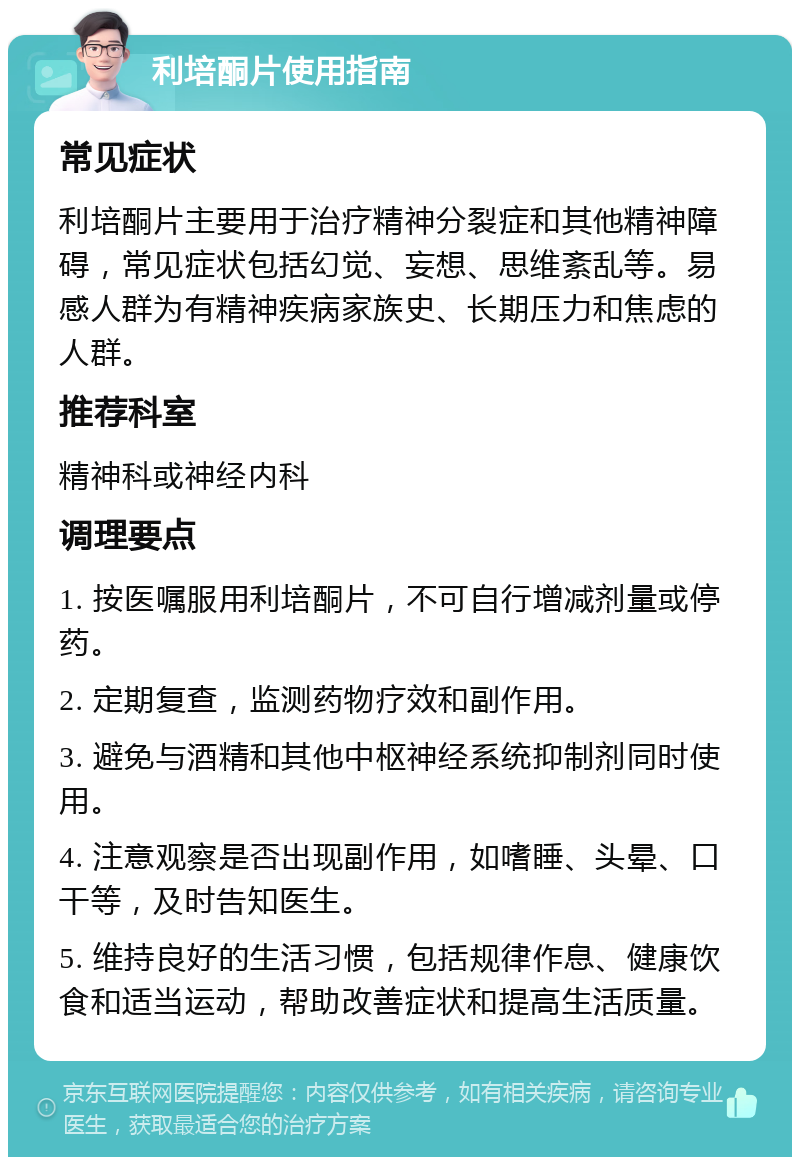 利培酮片使用指南 常见症状 利培酮片主要用于治疗精神分裂症和其他精神障碍，常见症状包括幻觉、妄想、思维紊乱等。易感人群为有精神疾病家族史、长期压力和焦虑的人群。 推荐科室 精神科或神经内科 调理要点 1. 按医嘱服用利培酮片，不可自行增减剂量或停药。 2. 定期复查，监测药物疗效和副作用。 3. 避免与酒精和其他中枢神经系统抑制剂同时使用。 4. 注意观察是否出现副作用，如嗜睡、头晕、口干等，及时告知医生。 5. 维持良好的生活习惯，包括规律作息、健康饮食和适当运动，帮助改善症状和提高生活质量。