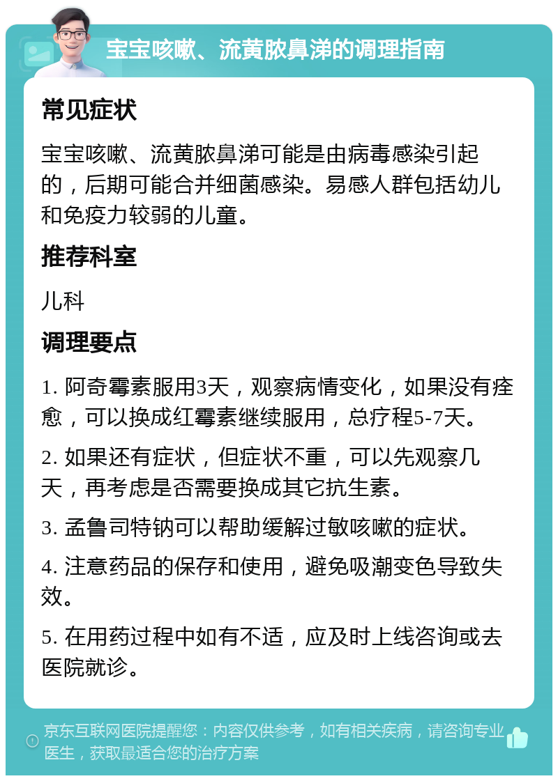 宝宝咳嗽、流黄脓鼻涕的调理指南 常见症状 宝宝咳嗽、流黄脓鼻涕可能是由病毒感染引起的，后期可能合并细菌感染。易感人群包括幼儿和免疫力较弱的儿童。 推荐科室 儿科 调理要点 1. 阿奇霉素服用3天，观察病情变化，如果没有痊愈，可以换成红霉素继续服用，总疗程5-7天。 2. 如果还有症状，但症状不重，可以先观察几天，再考虑是否需要换成其它抗生素。 3. 孟鲁司特钠可以帮助缓解过敏咳嗽的症状。 4. 注意药品的保存和使用，避免吸潮变色导致失效。 5. 在用药过程中如有不适，应及时上线咨询或去医院就诊。