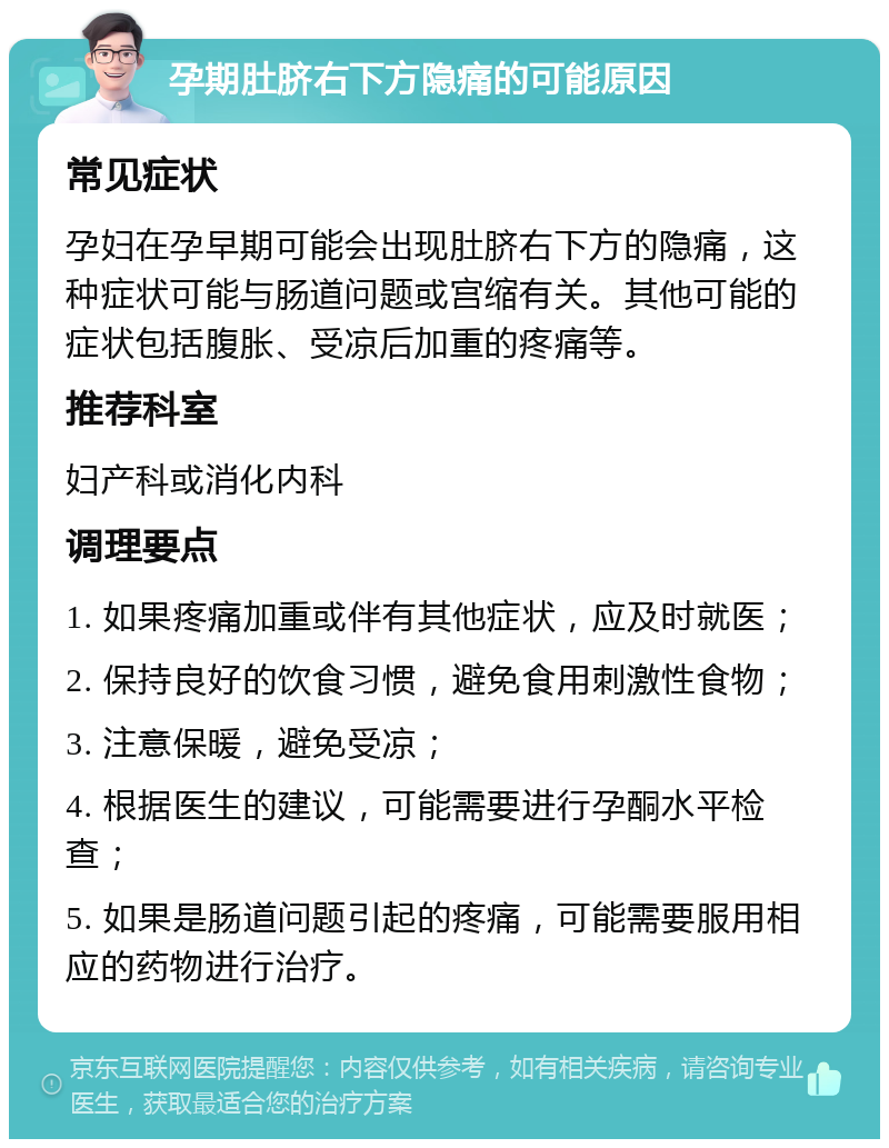 孕期肚脐右下方隐痛的可能原因 常见症状 孕妇在孕早期可能会出现肚脐右下方的隐痛，这种症状可能与肠道问题或宫缩有关。其他可能的症状包括腹胀、受凉后加重的疼痛等。 推荐科室 妇产科或消化内科 调理要点 1. 如果疼痛加重或伴有其他症状，应及时就医； 2. 保持良好的饮食习惯，避免食用刺激性食物； 3. 注意保暖，避免受凉； 4. 根据医生的建议，可能需要进行孕酮水平检查； 5. 如果是肠道问题引起的疼痛，可能需要服用相应的药物进行治疗。