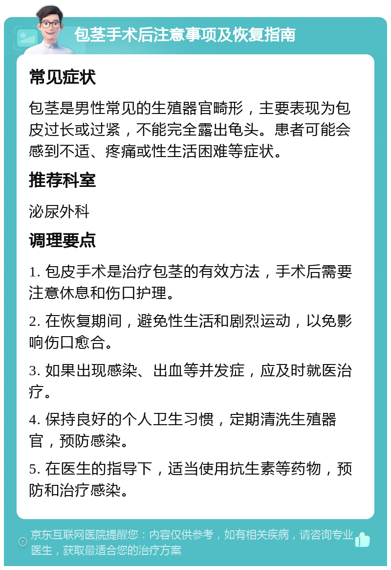 包茎手术后注意事项及恢复指南 常见症状 包茎是男性常见的生殖器官畸形，主要表现为包皮过长或过紧，不能完全露出龟头。患者可能会感到不适、疼痛或性生活困难等症状。 推荐科室 泌尿外科 调理要点 1. 包皮手术是治疗包茎的有效方法，手术后需要注意休息和伤口护理。 2. 在恢复期间，避免性生活和剧烈运动，以免影响伤口愈合。 3. 如果出现感染、出血等并发症，应及时就医治疗。 4. 保持良好的个人卫生习惯，定期清洗生殖器官，预防感染。 5. 在医生的指导下，适当使用抗生素等药物，预防和治疗感染。