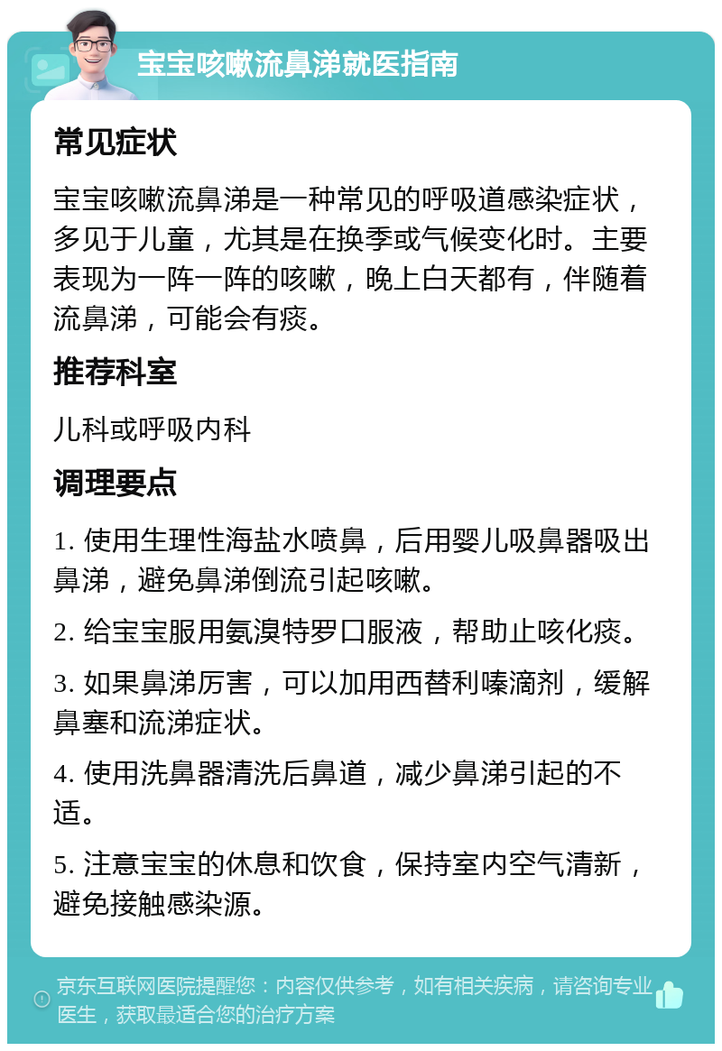 宝宝咳嗽流鼻涕就医指南 常见症状 宝宝咳嗽流鼻涕是一种常见的呼吸道感染症状，多见于儿童，尤其是在换季或气候变化时。主要表现为一阵一阵的咳嗽，晚上白天都有，伴随着流鼻涕，可能会有痰。 推荐科室 儿科或呼吸内科 调理要点 1. 使用生理性海盐水喷鼻，后用婴儿吸鼻器吸出鼻涕，避免鼻涕倒流引起咳嗽。 2. 给宝宝服用氨溴特罗口服液，帮助止咳化痰。 3. 如果鼻涕厉害，可以加用西替利嗪滴剂，缓解鼻塞和流涕症状。 4. 使用洗鼻器清洗后鼻道，减少鼻涕引起的不适。 5. 注意宝宝的休息和饮食，保持室内空气清新，避免接触感染源。