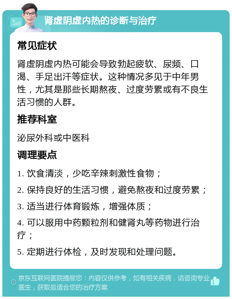 肾虚阴虚内热的诊断与治疗 常见症状 肾虚阴虚内热可能会导致勃起疲软、尿频、口渴、手足出汗等症状。这种情况多见于中年男性，尤其是那些长期熬夜、过度劳累或有不良生活习惯的人群。 推荐科室 泌尿外科或中医科 调理要点 1. 饮食清淡，少吃辛辣刺激性食物； 2. 保持良好的生活习惯，避免熬夜和过度劳累； 3. 适当进行体育锻炼，增强体质； 4. 可以服用中药颗粒剂和健肾丸等药物进行治疗； 5. 定期进行体检，及时发现和处理问题。