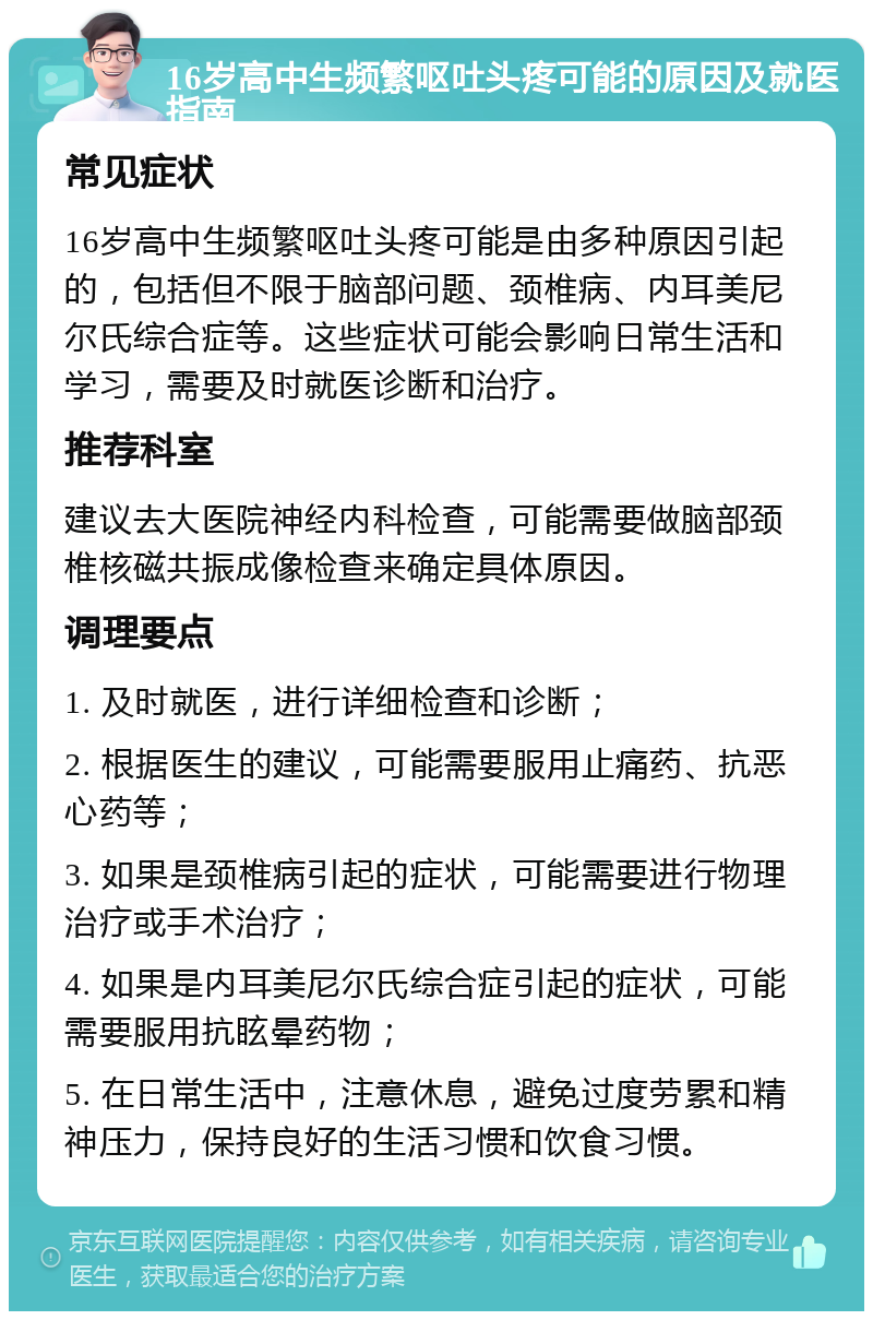 16岁高中生频繁呕吐头疼可能的原因及就医指南 常见症状 16岁高中生频繁呕吐头疼可能是由多种原因引起的，包括但不限于脑部问题、颈椎病、内耳美尼尔氏综合症等。这些症状可能会影响日常生活和学习，需要及时就医诊断和治疗。 推荐科室 建议去大医院神经内科检查，可能需要做脑部颈椎核磁共振成像检查来确定具体原因。 调理要点 1. 及时就医，进行详细检查和诊断； 2. 根据医生的建议，可能需要服用止痛药、抗恶心药等； 3. 如果是颈椎病引起的症状，可能需要进行物理治疗或手术治疗； 4. 如果是内耳美尼尔氏综合症引起的症状，可能需要服用抗眩晕药物； 5. 在日常生活中，注意休息，避免过度劳累和精神压力，保持良好的生活习惯和饮食习惯。