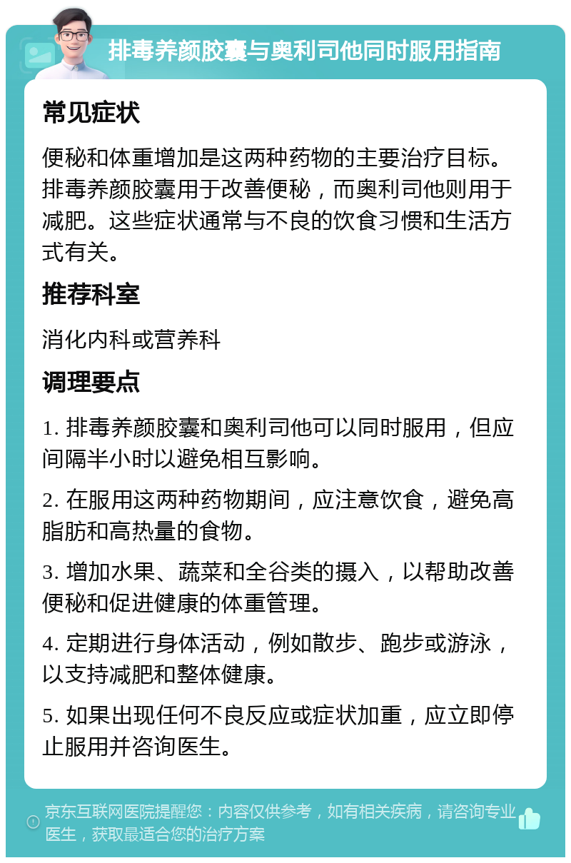 排毒养颜胶囊与奥利司他同时服用指南 常见症状 便秘和体重增加是这两种药物的主要治疗目标。排毒养颜胶囊用于改善便秘，而奥利司他则用于减肥。这些症状通常与不良的饮食习惯和生活方式有关。 推荐科室 消化内科或营养科 调理要点 1. 排毒养颜胶囊和奥利司他可以同时服用，但应间隔半小时以避免相互影响。 2. 在服用这两种药物期间，应注意饮食，避免高脂肪和高热量的食物。 3. 增加水果、蔬菜和全谷类的摄入，以帮助改善便秘和促进健康的体重管理。 4. 定期进行身体活动，例如散步、跑步或游泳，以支持减肥和整体健康。 5. 如果出现任何不良反应或症状加重，应立即停止服用并咨询医生。