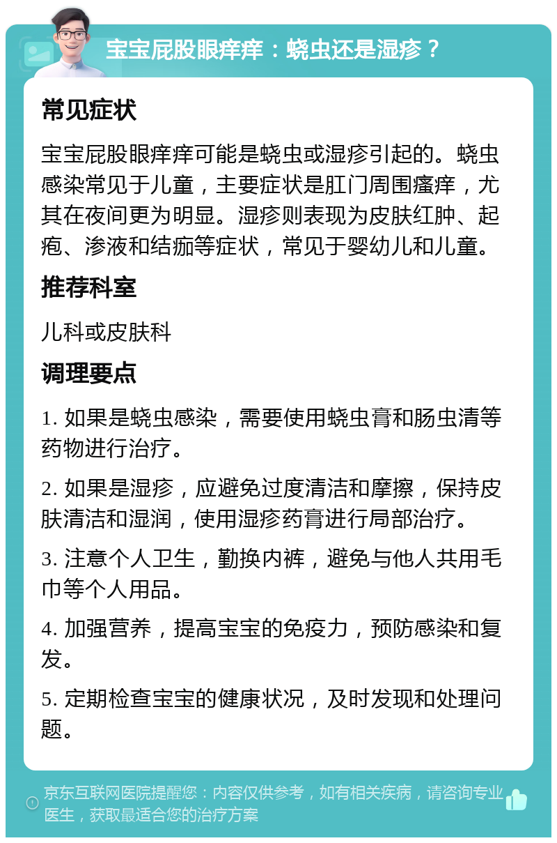 宝宝屁股眼痒痒：蛲虫还是湿疹？ 常见症状 宝宝屁股眼痒痒可能是蛲虫或湿疹引起的。蛲虫感染常见于儿童，主要症状是肛门周围瘙痒，尤其在夜间更为明显。湿疹则表现为皮肤红肿、起疱、渗液和结痂等症状，常见于婴幼儿和儿童。 推荐科室 儿科或皮肤科 调理要点 1. 如果是蛲虫感染，需要使用蛲虫膏和肠虫清等药物进行治疗。 2. 如果是湿疹，应避免过度清洁和摩擦，保持皮肤清洁和湿润，使用湿疹药膏进行局部治疗。 3. 注意个人卫生，勤换内裤，避免与他人共用毛巾等个人用品。 4. 加强营养，提高宝宝的免疫力，预防感染和复发。 5. 定期检查宝宝的健康状况，及时发现和处理问题。