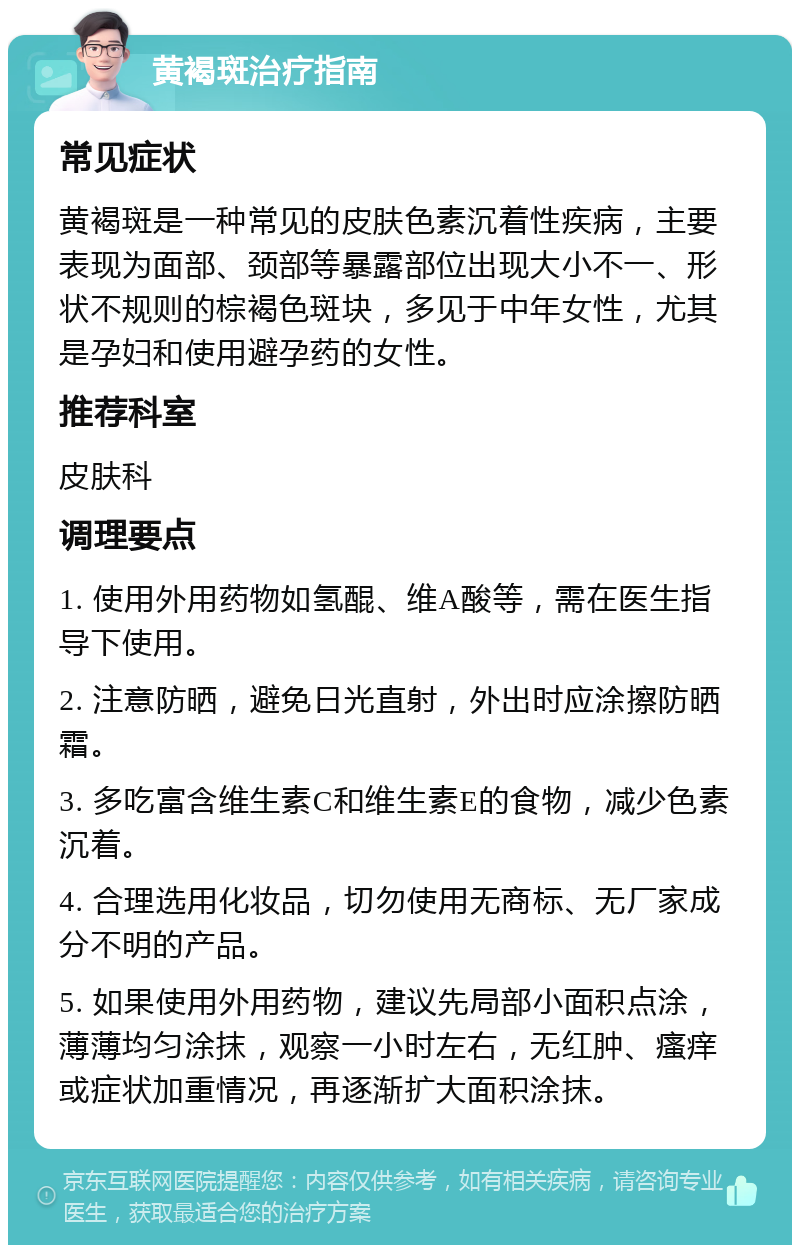 黄褐斑治疗指南 常见症状 黄褐斑是一种常见的皮肤色素沉着性疾病，主要表现为面部、颈部等暴露部位出现大小不一、形状不规则的棕褐色斑块，多见于中年女性，尤其是孕妇和使用避孕药的女性。 推荐科室 皮肤科 调理要点 1. 使用外用药物如氢醌、维A酸等，需在医生指导下使用。 2. 注意防晒，避免日光直射，外出时应涂擦防晒霜。 3. 多吃富含维生素C和维生素E的食物，减少色素沉着。 4. 合理选用化妆品，切勿使用无商标、无厂家成分不明的产品。 5. 如果使用外用药物，建议先局部小面积点涂，薄薄均匀涂抹，观察一小时左右，无红肿、瘙痒或症状加重情况，再逐渐扩大面积涂抹。