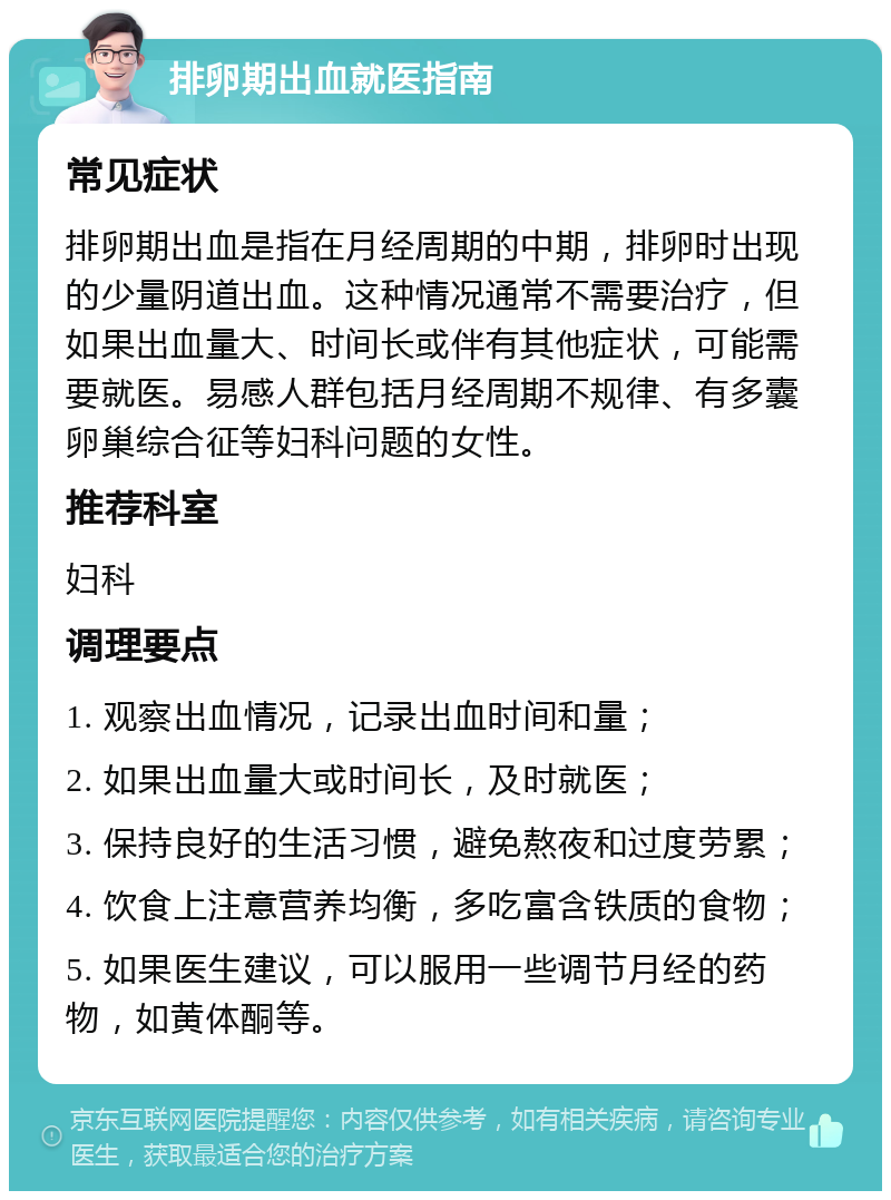 排卵期出血就医指南 常见症状 排卵期出血是指在月经周期的中期，排卵时出现的少量阴道出血。这种情况通常不需要治疗，但如果出血量大、时间长或伴有其他症状，可能需要就医。易感人群包括月经周期不规律、有多囊卵巢综合征等妇科问题的女性。 推荐科室 妇科 调理要点 1. 观察出血情况，记录出血时间和量； 2. 如果出血量大或时间长，及时就医； 3. 保持良好的生活习惯，避免熬夜和过度劳累； 4. 饮食上注意营养均衡，多吃富含铁质的食物； 5. 如果医生建议，可以服用一些调节月经的药物，如黄体酮等。