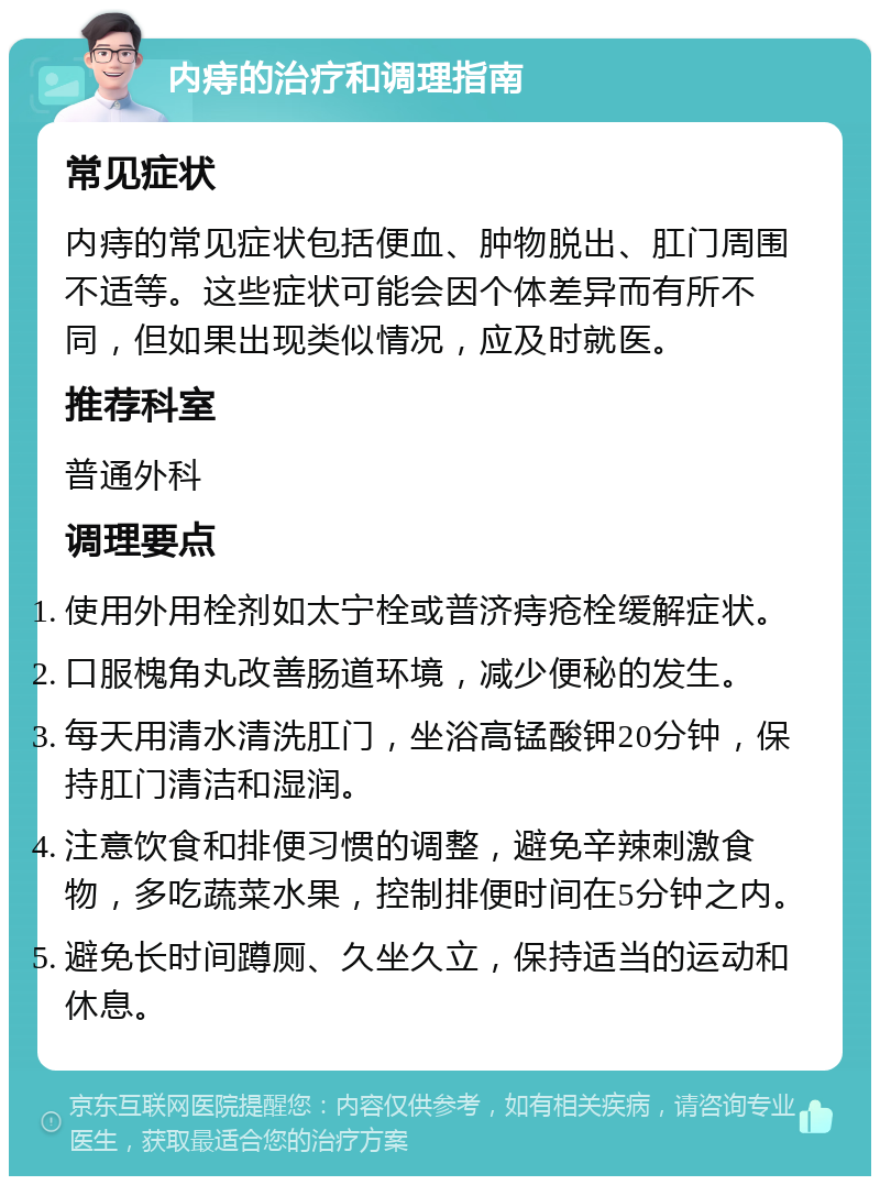 内痔的治疗和调理指南 常见症状 内痔的常见症状包括便血、肿物脱出、肛门周围不适等。这些症状可能会因个体差异而有所不同，但如果出现类似情况，应及时就医。 推荐科室 普通外科 调理要点 使用外用栓剂如太宁栓或普济痔疮栓缓解症状。 口服槐角丸改善肠道环境，减少便秘的发生。 每天用清水清洗肛门，坐浴高锰酸钾20分钟，保持肛门清洁和湿润。 注意饮食和排便习惯的调整，避免辛辣刺激食物，多吃蔬菜水果，控制排便时间在5分钟之内。 避免长时间蹲厕、久坐久立，保持适当的运动和休息。