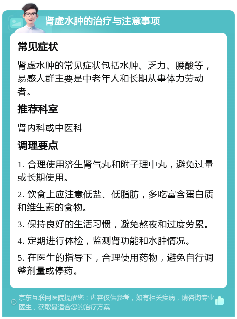 肾虚水肿的治疗与注意事项 常见症状 肾虚水肿的常见症状包括水肿、乏力、腰酸等，易感人群主要是中老年人和长期从事体力劳动者。 推荐科室 肾内科或中医科 调理要点 1. 合理使用济生肾气丸和附子理中丸，避免过量或长期使用。 2. 饮食上应注意低盐、低脂肪，多吃富含蛋白质和维生素的食物。 3. 保持良好的生活习惯，避免熬夜和过度劳累。 4. 定期进行体检，监测肾功能和水肿情况。 5. 在医生的指导下，合理使用药物，避免自行调整剂量或停药。