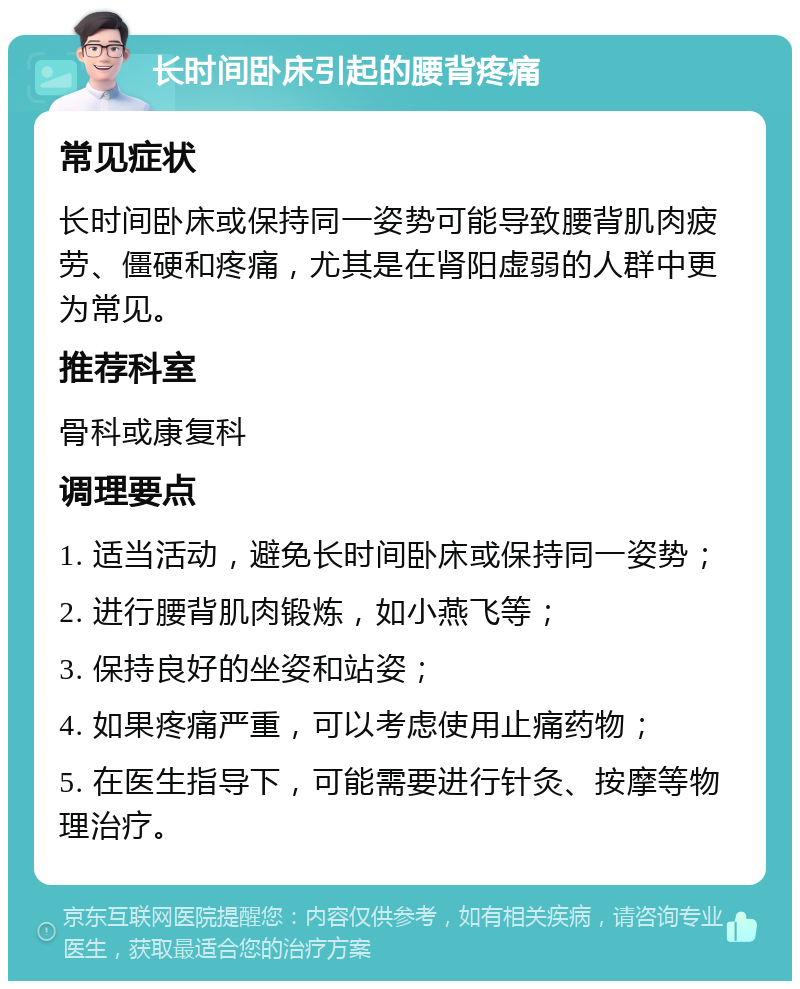 长时间卧床引起的腰背疼痛 常见症状 长时间卧床或保持同一姿势可能导致腰背肌肉疲劳、僵硬和疼痛，尤其是在肾阳虚弱的人群中更为常见。 推荐科室 骨科或康复科 调理要点 1. 适当活动，避免长时间卧床或保持同一姿势； 2. 进行腰背肌肉锻炼，如小燕飞等； 3. 保持良好的坐姿和站姿； 4. 如果疼痛严重，可以考虑使用止痛药物； 5. 在医生指导下，可能需要进行针灸、按摩等物理治疗。