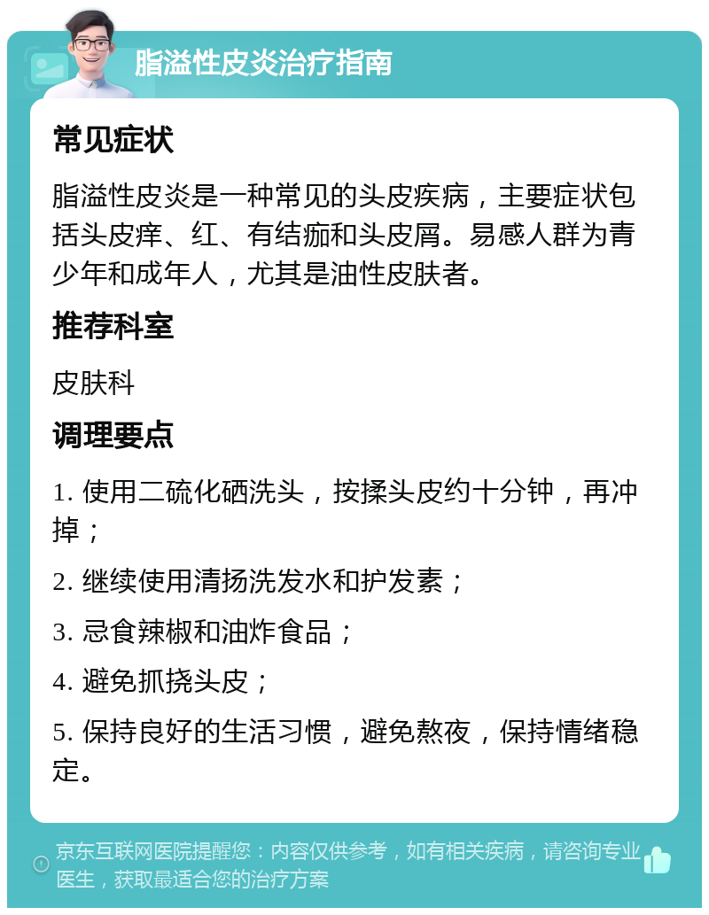 脂溢性皮炎治疗指南 常见症状 脂溢性皮炎是一种常见的头皮疾病，主要症状包括头皮痒、红、有结痂和头皮屑。易感人群为青少年和成年人，尤其是油性皮肤者。 推荐科室 皮肤科 调理要点 1. 使用二硫化硒洗头，按揉头皮约十分钟，再冲掉； 2. 继续使用清扬洗发水和护发素； 3. 忌食辣椒和油炸食品； 4. 避免抓挠头皮； 5. 保持良好的生活习惯，避免熬夜，保持情绪稳定。