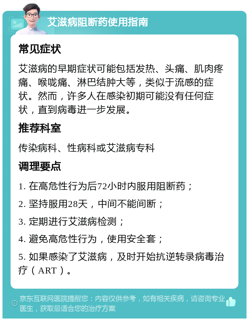 艾滋病阻断药使用指南 常见症状 艾滋病的早期症状可能包括发热、头痛、肌肉疼痛、喉咙痛、淋巴结肿大等，类似于流感的症状。然而，许多人在感染初期可能没有任何症状，直到病毒进一步发展。 推荐科室 传染病科、性病科或艾滋病专科 调理要点 1. 在高危性行为后72小时内服用阻断药； 2. 坚持服用28天，中间不能间断； 3. 定期进行艾滋病检测； 4. 避免高危性行为，使用安全套； 5. 如果感染了艾滋病，及时开始抗逆转录病毒治疗（ART）。