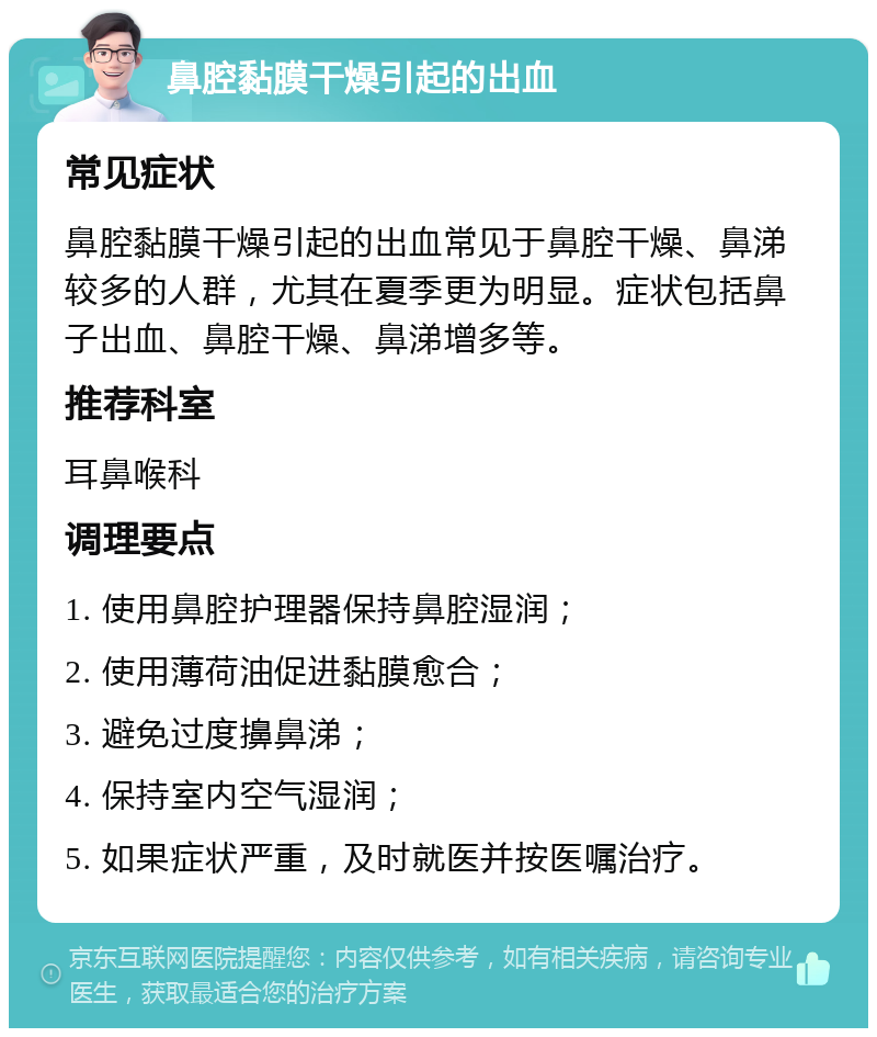 鼻腔黏膜干燥引起的出血 常见症状 鼻腔黏膜干燥引起的出血常见于鼻腔干燥、鼻涕较多的人群，尤其在夏季更为明显。症状包括鼻子出血、鼻腔干燥、鼻涕增多等。 推荐科室 耳鼻喉科 调理要点 1. 使用鼻腔护理器保持鼻腔湿润； 2. 使用薄荷油促进黏膜愈合； 3. 避免过度擤鼻涕； 4. 保持室内空气湿润； 5. 如果症状严重，及时就医并按医嘱治疗。