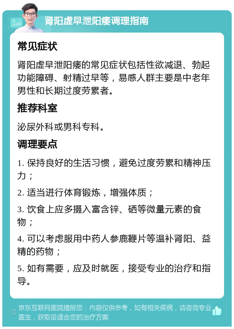 肾阳虚早泄阳痿调理指南 常见症状 肾阳虚早泄阳痿的常见症状包括性欲减退、勃起功能障碍、射精过早等，易感人群主要是中老年男性和长期过度劳累者。 推荐科室 泌尿外科或男科专科。 调理要点 1. 保持良好的生活习惯，避免过度劳累和精神压力； 2. 适当进行体育锻炼，增强体质； 3. 饮食上应多摄入富含锌、硒等微量元素的食物； 4. 可以考虑服用中药人参鹿鞭片等温补肾阳、益精的药物； 5. 如有需要，应及时就医，接受专业的治疗和指导。