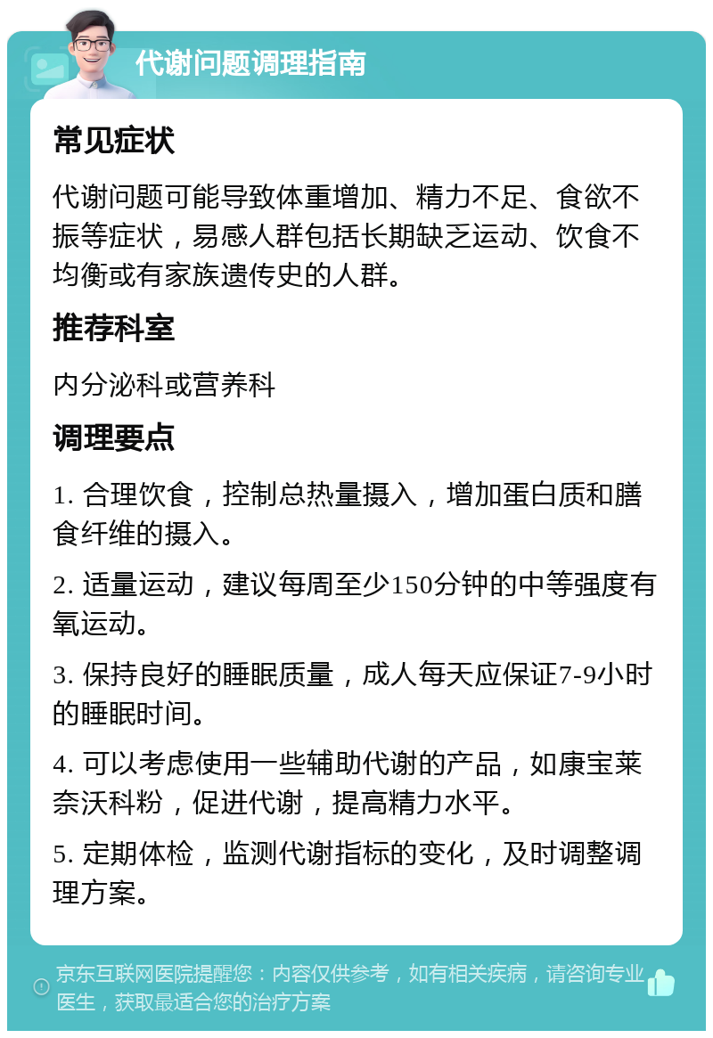 代谢问题调理指南 常见症状 代谢问题可能导致体重增加、精力不足、食欲不振等症状，易感人群包括长期缺乏运动、饮食不均衡或有家族遗传史的人群。 推荐科室 内分泌科或营养科 调理要点 1. 合理饮食，控制总热量摄入，增加蛋白质和膳食纤维的摄入。 2. 适量运动，建议每周至少150分钟的中等强度有氧运动。 3. 保持良好的睡眠质量，成人每天应保证7-9小时的睡眠时间。 4. 可以考虑使用一些辅助代谢的产品，如康宝莱奈沃科粉，促进代谢，提高精力水平。 5. 定期体检，监测代谢指标的变化，及时调整调理方案。