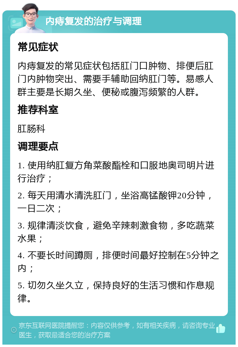 内痔复发的治疗与调理 常见症状 内痔复发的常见症状包括肛门口肿物、排便后肛门内肿物突出、需要手辅助回纳肛门等。易感人群主要是长期久坐、便秘或腹泻频繁的人群。 推荐科室 肛肠科 调理要点 1. 使用纳肛复方角菜酸酯栓和口服地奥司明片进行治疗； 2. 每天用清水清洗肛门，坐浴高锰酸钾20分钟，一日二次； 3. 规律清淡饮食，避免辛辣刺激食物，多吃蔬菜水果； 4. 不要长时间蹲厕，排便时间最好控制在5分钟之内； 5. 切勿久坐久立，保持良好的生活习惯和作息规律。