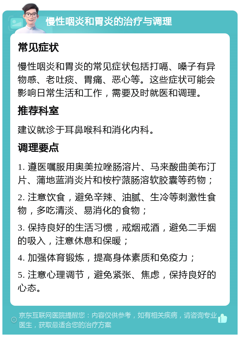 慢性咽炎和胃炎的治疗与调理 常见症状 慢性咽炎和胃炎的常见症状包括打嗝、嗓子有异物感、老吐痰、胃痛、恶心等。这些症状可能会影响日常生活和工作，需要及时就医和调理。 推荐科室 建议就诊于耳鼻喉科和消化内科。 调理要点 1. 遵医嘱服用奥美拉唑肠溶片、马来酸曲美布汀片、蒲地蓝消炎片和桉柠蒎肠溶软胶囊等药物； 2. 注意饮食，避免辛辣、油腻、生冷等刺激性食物，多吃清淡、易消化的食物； 3. 保持良好的生活习惯，戒烟戒酒，避免二手烟的吸入，注意休息和保暖； 4. 加强体育锻炼，提高身体素质和免疫力； 5. 注意心理调节，避免紧张、焦虑，保持良好的心态。