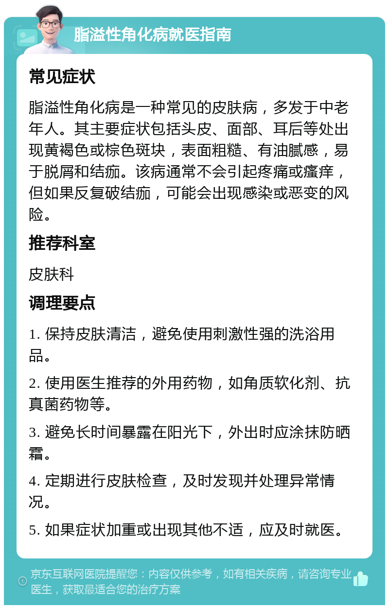 脂溢性角化病就医指南 常见症状 脂溢性角化病是一种常见的皮肤病，多发于中老年人。其主要症状包括头皮、面部、耳后等处出现黄褐色或棕色斑块，表面粗糙、有油腻感，易于脱屑和结痂。该病通常不会引起疼痛或瘙痒，但如果反复破结痂，可能会出现感染或恶变的风险。 推荐科室 皮肤科 调理要点 1. 保持皮肤清洁，避免使用刺激性强的洗浴用品。 2. 使用医生推荐的外用药物，如角质软化剂、抗真菌药物等。 3. 避免长时间暴露在阳光下，外出时应涂抹防晒霜。 4. 定期进行皮肤检查，及时发现并处理异常情况。 5. 如果症状加重或出现其他不适，应及时就医。