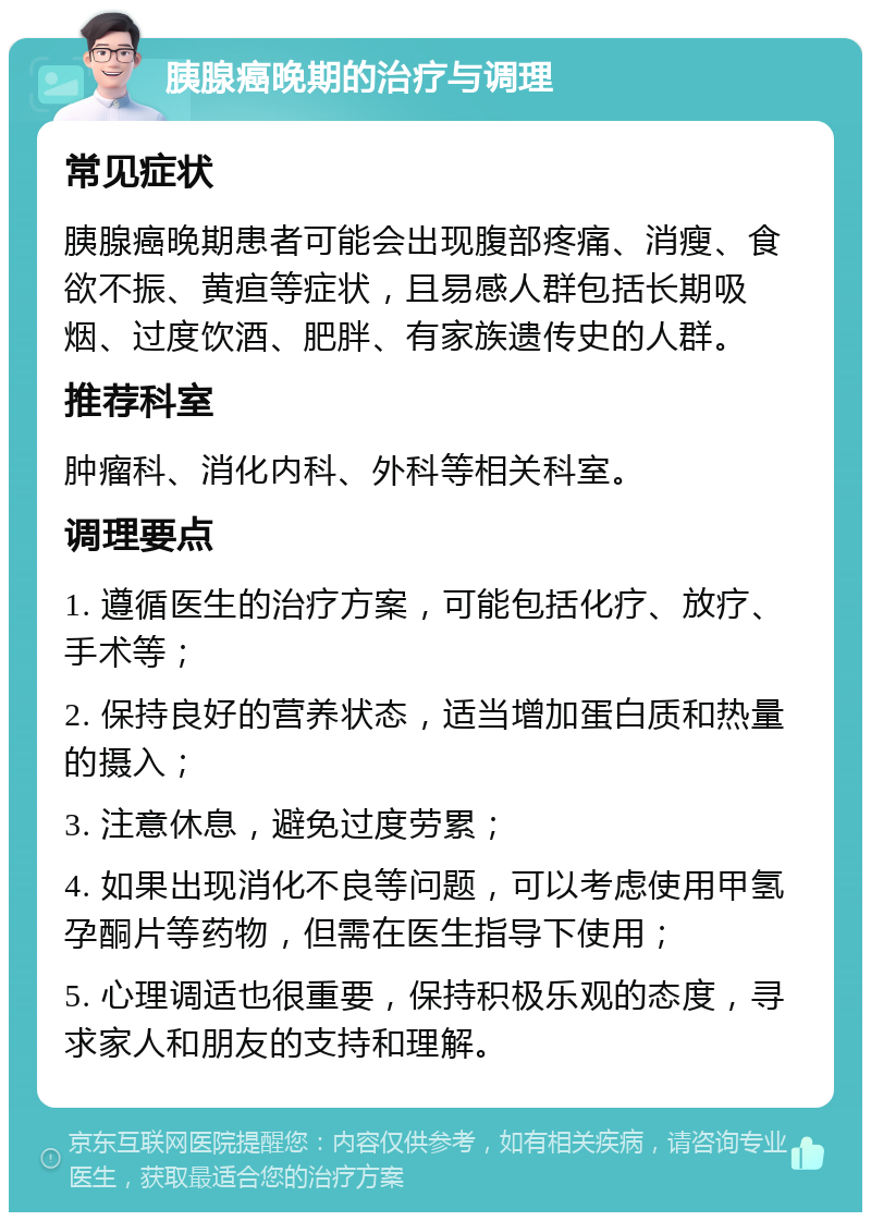 胰腺癌晚期的治疗与调理 常见症状 胰腺癌晚期患者可能会出现腹部疼痛、消瘦、食欲不振、黄疸等症状，且易感人群包括长期吸烟、过度饮酒、肥胖、有家族遗传史的人群。 推荐科室 肿瘤科、消化内科、外科等相关科室。 调理要点 1. 遵循医生的治疗方案，可能包括化疗、放疗、手术等； 2. 保持良好的营养状态，适当增加蛋白质和热量的摄入； 3. 注意休息，避免过度劳累； 4. 如果出现消化不良等问题，可以考虑使用甲氢孕酮片等药物，但需在医生指导下使用； 5. 心理调适也很重要，保持积极乐观的态度，寻求家人和朋友的支持和理解。