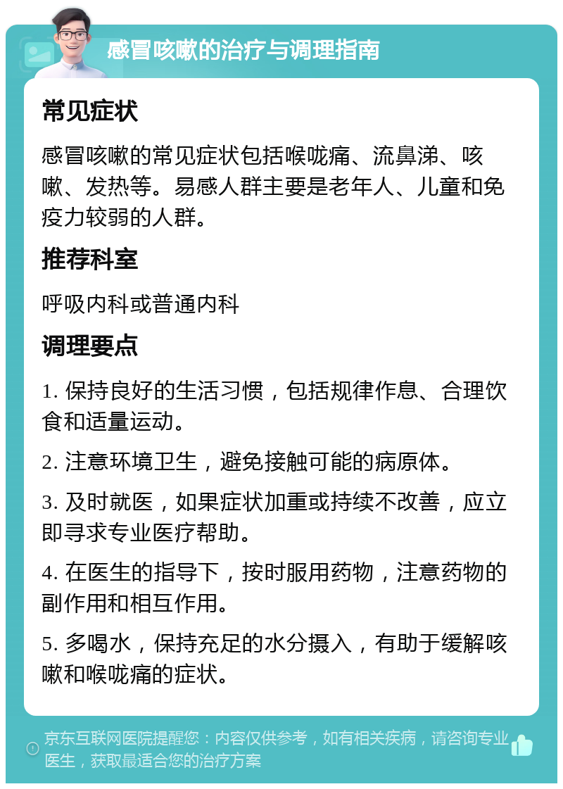 感冒咳嗽的治疗与调理指南 常见症状 感冒咳嗽的常见症状包括喉咙痛、流鼻涕、咳嗽、发热等。易感人群主要是老年人、儿童和免疫力较弱的人群。 推荐科室 呼吸内科或普通内科 调理要点 1. 保持良好的生活习惯，包括规律作息、合理饮食和适量运动。 2. 注意环境卫生，避免接触可能的病原体。 3. 及时就医，如果症状加重或持续不改善，应立即寻求专业医疗帮助。 4. 在医生的指导下，按时服用药物，注意药物的副作用和相互作用。 5. 多喝水，保持充足的水分摄入，有助于缓解咳嗽和喉咙痛的症状。